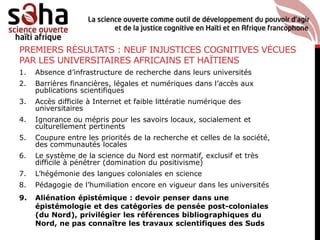 PREMIERS RÉSULTATS : NEUF INJUSTICES COGNITIVES VÉCUES
PAR LES UNIVERSITAIRES AFRICAINS ET HAÏTIENS
1. Absence d’infrastructure de recherche dans leurs universités
2. Barrières financières, légales et numériques dans l’accès aux
publications scientifiques
3. Accès difficile à Internet et faible littératie numérique des
universitaires
4. Ignorance ou mépris pour les savoirs locaux, socialement et
culturellement pertinents
5. Coupure entre les priorités de la recherche et celles de la société,
des communautés locales
6. Le système de la science du Nord est normatif, exclusif et très
difficile à pénétrer (domination du positivisme)
7. L’hégémonie des langues coloniales en science
8. Pédagogie de l’humiliation encore en vigueur dans les universités
9. Aliénation épistémique : devoir penser dans une
épistémologie et des catégories de pensée post-coloniales
(du Nord), privilégier les références bibliographiques du
Nord, ne pas connaître les travaux scientifiques des Suds
 