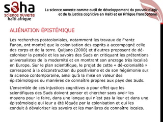 ALIÉNATION ÉPISTÉMIQUE
Les recherches postcoloniales, notamment les travaux de Frantz
Fanon, ont montré que la colonisation des esprits a accompagné celle
des corps et de la terre. Quijano (2000) et d’autres proposent de dé-
coloniser la pensée et les savoirs des Suds en critiquant les prétentions
universalistes de la modernité et en montrant son ancrage très localisé
en Europe. Sur le plan scientifique, le projet de cette « dé-colonialité »
correspond à la déconstruction du positivisme et de son hégémonie sur
la science contemporaine, ainsi qu’à la mise en valeur des
épistémologies ou manières de connaître propres aux pays des Suds.
L’ensemble de ces injustices cognitives a pour effet que les
scientifiques des Suds doivent penser et chercher sans avoir les
moyens pour le faire, dans une langue qui n’est pas la leur et dans une
épistémologie qui leur a été léguée par la colonisation et qui les
conduit à dévaloriser les savoirs et les manières de connaître locales.
 