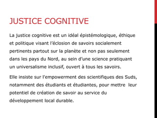 JUSTICE COGNITIVE
La justice cognitive est un idéal épistémologique, éthique
et politique visant l’éclosion de savoirs socialement
pertinents partout sur la planète et non pas seulement
dans les pays du Nord, au sein d’une science pratiquant
un universalisme inclusif, ouvert à tous les savoirs.
Elle insiste sur l'empowerment des scientifiques des Suds,
notamment des étudiants et étudiantes, pour mettre leur
potentiel de création de savoir au service du
développement local durable.
 