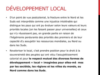 DÉVELOPPEMENT LOCAL
• D’un point de vue postcolonial, la fracture entre le Nord et les
Suds est interprétée comme une injustice intolérable qui
distingue les pays qui ont pu évoluer selon leurs valeurs et leurs
priorités locales (en les faisant passer pour universelles) et ceux
qui n’y réussissent pas, en grande partie en raison de
l’hégémonie perdurante des priorités des premiers et de leur
capacité d’y assujettir les ressources mondiales, au Nord ou
dans les Suds.
• Revaloriser le local, c’est prendre position pour le droit à la
souveraineté des peuples qui ont vécu l’assujettissement
colonial et pour le respect mutuel des diverses formes de
développement « local » imaginées pour elles-mê mes
par les sociétés, les régions et les villes du monde, au
Nord comme dans les Suds.
 