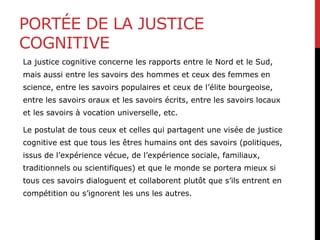 PORTÉE DE LA JUSTICE
COGNITIVE
La justice cognitive concerne les rapports entre le Nord et le Sud,
mais aussi entre les savoirs des hommes et ceux des femmes en
science, entre les savoirs populaires et ceux de l’élite bourgeoise,
entre les savoirs oraux et les savoirs écrits, entre les savoirs locaux
et les savoirs à vocation universelle, etc.
Le postulat de tous ceux et celles qui partagent une visée de justice
cognitive est que tous les êtres humains ont des savoirs (politiques,
issus de l’expérience vécue, de l’expérience sociale, familiaux,
traditionnels ou scientifiques) et que le monde se portera mieux si
tous ces savoirs dialoguent et collaborent plutôt que s’ils entrent en
compétition ou s’ignorent les uns les autres.
 