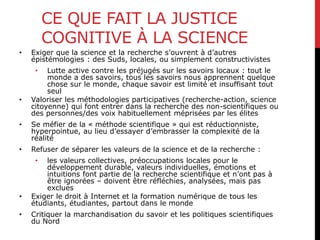 CE QUE FAIT LA JUSTICE
COGNITIVE À LA SCIENCE
• Exiger que la science et la recherche s’ouvrent à d’autres
épistémologies : des Suds, locales, ou simplement constructivistes
• Lutte active contre les préjugés sur les savoirs locaux : tout le
monde a des savoirs, tous les savoirs nous apprennent quelque
chose sur le monde, chaque savoir est limité et insuffisant tout
seul
• Valoriser les méthodologies participatives (recherche-action, science
citoyenne) qui font entrer dans la recherche des non-scientifiques ou
des personnes/des voix habituellement méprisées par les élites
• Se méfier de la « méthode scientifique » qui est réductionniste,
hyperpointue, au lieu d’essayer d’embrasser la complexité de la
réalité
• Refuser de séparer les valeurs de la science et de la recherche :
• les valeurs collectives, préoccupations locales pour le
développement durable, valeurs individuelles, émotions et
intuitions font partie de la recherche scientifique et n’ont pas à
être ignorées – doivent être réfléchies, analysées, mais pas
exclues
• Exiger le droit à Internet et la formation numérique de tous les
étudiants, étudiantes, partout dans le monde
• Critiquer la marchandisation du savoir et les politiques scientifiques
du Nord
 