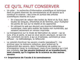 CE QU’IL FAUT CONSERVER
• Un pilier : la recherche d’information scientifique et technique
dans le grand réservoir de connaissances et de savoirs qu’a
construit la science : des livres et surtout des articles
scientifiques récents et à jour
• En s’assurant de retenir des textes du Nord et du Sud, dans
toutes les langues, d’hommes et de femmes, pour multiplier
les points de vue sur la réalité et les approches
• En utilisant le web qui devient une énorme bibliothèque
numérique, mais sans oublier les textes non numérisés, qui
existent seulement en version imprimée
• La transparence sur le mode de fabrication du savoir : qui je
suis, d’où je parle, ce que je veux savoir, pourquoi, ce que j’ai
fait, comment j’ai écrit, à qui je m’adresse, comment je veux
diffuser : la méthodologie, la réflexivité
• La volonté d’archiver les savoirs vivants (paradoxe?) : les
archiver pour la mémoire collective, pour préserver la
biodiversité des savoirs, donc l’importance de publier ou
d’enregistrer (avec le numérique), mais d’une manière qui n’est
pas muséale, car les savoirs évoluent et se transforment,
sont vivants, qu’il s’agisse de la science ou des autres
savoirs
=> Importance de l’accès à la connaissance
 