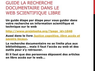 GUIDE LA RECHERCHE
DOCUMENTAIRE DANS LE
WEB SCIENTIFIQUE LIBRE
Un guide étape par étape pour vous guider dans
votre recherche en information scientifique et
technique sur le web
http://www.projetsoha.org/?page_id=1040
Aussi dans le livre Justice cognitive, libre accès et
savoirs locaux.
La recherche documentaire ne se limite plus aux
bibliothèques… mais il faut l’accès au web et des
outils pour s’y retrouver.
Et il faut que des personnes déposent des articles
en libre accès sur le web...
 