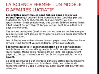 LA SCIENCE FERMÉE : UN MODÈLE
D’AFFAIRES LUCRATIF
Les articles scientifiques sont publiés dans des revues
scientifiques qui peuvent être indépendantes (publiées par des
associations, des départements, des universités) ou qui
appartiennent à des plateformes, des grands éditeurs scientifiques
à but lucratif qui privilégient l’anglais et qui sont situés dans des
pays anglophones.
Ces revues pratiquent l’évaluation par les pairs en double aveugle.
Les auteurs ne sont jamais payés pour les articles qu’ils soumettent
pour évaluation.
Les bibliothèques universitaires doivent payer pour s’abonner à ces
revues : tout l’argent va aux éditeurs, jamais aux auteurs.
Économie du savoir, marchandisation de la connaissance :
Les éditeurs ne cessent d’augmenter le coût des abonnements à
leurs revues. Même si les revues sont en ligne, les éditeurs font
payer aux lecteurs non-abonnés l’accès à chaque article : le mur
payant.
Ce sont ces revues qu’on retrouve dans les cartes des publications
scientifiques, les autres sont invisibles. Mais des moteurs de
recherche comme Google Scholar ou Base-search.net peuvent les
retrouver.
 