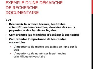 EXEMPLE D’UNE DÉMARCHE
DE RECHERCHE
DOCUMENTAIRE
BUT
• Découvrir la science fermée, les textes
scientifiques inaccessibles, derrière des murs
payants ou des barrières légales
• Comprendre les manières d’accéder à ces textes
• Comprendre l’importance de les rendre
accessibles
• L’importance de mettre ses textes en ligne sur le
web
• L’importance de numériser le patrimoine
scientifique universitaire
 