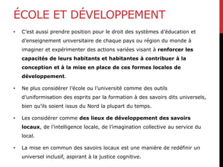 ÉCOLE ET DÉVELOPPEMENT
• C’est aussi prendre position pour le droit des systèmes d’éducation et
d’enseignement universitaire de chaque pays ou région du monde à
imaginer et expérimenter des actions variées visant à renforcer les
capacités de leurs habitants et habitantes à contribuer à la
conception et à la mise en place de ces formes locales de
développement.
• Ne plus considérer l’école ou l’université comme des outils
d’uniformisation des esprits par la formation à des savoirs dits universels,
bien qu’ils soient issus du Nord la plupart du temps.
• Les considérer comme des lieux de développement des savoirs
locaux, de l’intelligence locale, de l’imagination collective au service du
local.
• La mise en commun des savoirs locaux est une manière de redéfinir un
universel inclusif, aspirant à la justice cognitive.
 