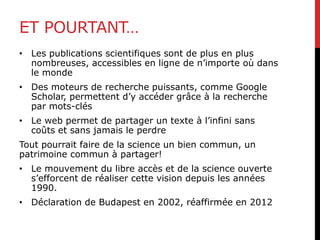 ET POURTANT…
• Les publications scientifiques sont de plus en plus
nombreuses, accessibles en ligne de n’importe où dans
le monde
• Des moteurs de recherche puissants, comme Google
Scholar, permettent d’y accéder grâce à la recherche
par mots-clés
• Le web permet de partager un texte à l’infini sans
coûts et sans jamais le perdre
Tout pourrait faire de la science un bien commun, un
patrimoine commun à partager!
• Le mouvement du libre accès et de la science ouverte
s’efforcent de réaliser cette vision depuis les années
1990.
• Déclaration de Budapest en 2002, réaffirmée en 2012
 