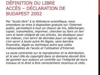 DÉFINITION DU LIBRE
ACCÈS – DÉCLARATION DE
BUDAPEST 2002
Par "accès libre" à la littérature scientifique, nous
entendons sa mise à disposition gratuite sur l'Internet
public, permettant à tout un chacun de lire, télécharger,
copier, transmettre, imprimer, chercher ou faire un lien
vers le texte intégral de ces articles, les disséquer pour
les indexer, s'en servir de données pour un logiciel, ou
s'en servir à toute autre fin légale, sans barrière
financière, légale ou technique autre que celles
indissociables de l'accès et l'utilisation d'Internet.
La seule contrainte sur la reproduction et la distribution,
et le seul rôle du copyright dans ce domaine devrait être
de garantir aux auteurs un contrôle sur l'intégrité de leurs
travaux et le droit à être correctement reconnus et cités.
 