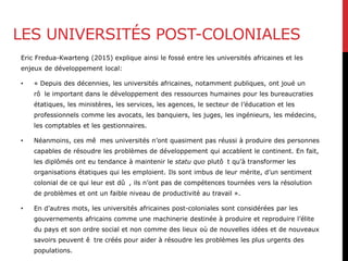 LES UNIVERSITÉS POST-COLONIALES
Eric Fredua-Kwarteng (2015) explique ainsi le fossé entre les universités africaines et les
enjeux de développement local:
• « Depuis des décennies, les universités africaines, notamment publiques, ont joué un
rô le important dans le développement des ressources humaines pour les bureaucraties
étatiques, les ministères, les services, les agences, le secteur de l’éducation et les
professionnels comme les avocats, les banquiers, les juges, les ingénieurs, les médecins,
les comptables et les gestionnaires.
• Néanmoins, ces mê mes universités n’ont quasiment pas réussi à produire des personnes
capables de résoudre les problèmes de développement qui accablent le continent. En fait,
les diplômés ont eu tendance à maintenir le statu quo plutô t qu’à transformer les
organisations étatiques qui les emploient. Ils sont imbus de leur mérite, d’un sentiment
colonial de ce qui leur est dû , ils n’ont pas de compétences tournées vers la résolution
de problèmes et ont un faible niveau de productivité au travail ».
• En d’autres mots, les universités africaines post-coloniales sont considérées par les
gouvernements africains comme une machinerie destinée à produire et reproduire l’élite
du pays et son ordre social et non comme des lieux où de nouvelles idées et de nouveaux
savoirs peuvent ê tre créés pour aider à résoudre les problèmes les plus urgents des
populations.
 