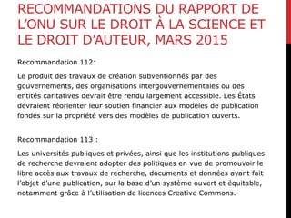 RECOMMANDATIONS DU RAPPORT DE
L’ONU SUR LE DROIT À LA SCIENCE ET
LE DROIT D’AUTEUR, MARS 2015
Recommandation 112:
Le produit des travaux de création subventionnés par des
gouvernements, des organisations intergouvernementales ou des
entités caritatives devrait être rendu largement accessible. Les États
devraient réorienter leur soutien financier aux modèles de publication
fondés sur la propriété vers des modèles de publication ouverts.
Recommandation 113 :
Les universités publiques et privées, ainsi que les institutions publiques
de recherche devraient adopter des politiques en vue de promouvoir le
libre accès aux travaux de recherche, documents et données ayant fait
l’objet d’une publication, sur la base d’un système ouvert et équitable,
notamment grâce à l’utilisation de licences Creative Commons.
 