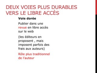 DEUX VOIES PLUS DURABLES
VERS LE LIBRE ACCÈS
Voie dorée
Publier dans une
revue en libre accès
sur le web
(les éditeurs en
proposent , mais
imposent parfois des
frais aux auteurs)
Rôle plus traditionnel
de l’auteur
 
