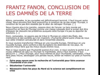 FRANTZ FANON, CONCLUSION DE
LES DAMNÉS DE LA TERRE
Allons, camarades, le jeu européen est définitivement terminé, il faut trouver autre
chose. Nous pouvons tout faire aujourd’hui à condition de ne pas singer l’Europe, à
condition de ne pas être obsédés par le désir de rattraper l’Europe. […]
Nous n’avons plus à la craindre, cessons donc de l’envier. Le tiers monde est
aujourd’hui en face de l’Europe comme une masse colossale dont le projet doit être
d’essayer de résoudre les problèmes auxquels cette Europe n’a pas su apporter de
solutions. […]
Donc, camarades, ne payons pas de tribut à l’Europe en créant des États, des
institutions et des sociétés qui s’en inspirent, L’humanité attend autre chose de nous
que cette imitation caricaturale et dans l’ensemble obscène.
Si nous voulons transformer l’Afrique en une nouvelle Europe, l’Amérique en une
nouvelle Europe, alors confions à des Européens les destinées de nos pays. Ils
sauront mieux faire que les mieux doués d’entre nous.
Mais si nous voulons que l’humanité avance d’un cran, si nous voulons la porter à un
niveau différent de celui où l’Europe l’a manifestée, alors il faut inventer, il faut
découvrir. […] Pour l’Europe, pour nous-mêmes et pour l’humanité, camarades, il faut
faire peau neuve, développer une pensée neuve, tenter de mettre sur pied un homme
neuf.
 Faire peau neuve avec la recherche et l’université pour faire avancer
l’humanité d’un cran
 Décoloniser l’université
 Nécessaire dans les pays du Nord où la science est complètement en
crise
 