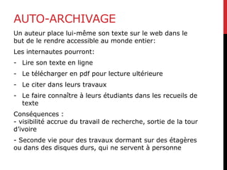 AUTO-ARCHIVAGE
Un auteur place lui-même son texte sur le web dans le
but de le rendre accessible au monde entier:
Les internautes pourront:
- Lire son texte en ligne
- Le télécharger en pdf pour lecture ultérieure
- Le citer dans leurs travaux
- Le faire connaître à leurs étudiants dans les recueils de
texte
Conséquences :
- visibilité accrue du travail de recherche, sortie de la tour
d’ivoire
- Seconde vie pour des travaux dormant sur des étagères
ou dans des disques durs, qui ne servent à personne
 