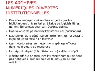 LES ARCHIVES
NUMÉRIQUES OUVERTES
INSTITUTIONNELLES
• Des sites web qui sont réalisés et gérés par les
bibliothèques universitaires à l’aide de logiciels libres
qui ont été conçus pour ça : Dspace, eprints
• Une volonté de pérenniser l’existence des publications
• L’auteur-e fait le dépôt personnellement, en respectant
la politique éditoriale de la revue
• Les métadonnées permettent un repérage efficace
dans les moteurs de recherche
• L’équipe du dépôt (à la bibliothèque) valide le dépôt
• Il reste difficile de mobiliser les chercheurs qui ne sont
pas habitués à prendre soin de la diffusion de leur
article…
 