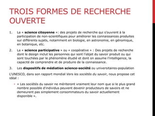 TROIS FORMES DE RECHERCHE
OUVERTE
1. La « science citoyenne »: des projets de recherche qui s’ouvrent à la
participation de non-scientifiques pour améliorer les connaissances produites
sur différents sujets, notamment en biologie, en astronomie, en génomique,
en botanique, etc.
2. La « science participative » ou « coopérative » : Des projets de recherche
dont le design inclut les personnes qui sont l’objet du savoir produit ou qui
sont touchées par le phénomène étudié et dont on assume l’intelligence, la
capacité de comprendre et de produire de la connaissance.
3. Les dispositifs de médiation science-société ou universitaires-population
L'UNESCO, dans son rapport mondial Vers les sociétés du savoir, nous propose cet
idéal :
• « Les sociétés du savoir ne mériteront vraiment leur nom que si le plus grand
nombre possible d'individus peuvent devenir producteurs de savoirs et ne
demeurent pas simplement consommateurs du savoir actuellement
disponible ».
 