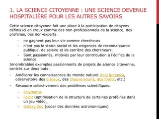 1. LA SCIENCE CITOYENNE : UNE SCIENCE DEVENUE
HOSPITALIÈRE POUR LES AUTRES SAVOIRS
Cette science citoyenne fait une place à la participation de citoyens
définis ici en creux comme des non-professionnels de la science, des
profanes, des non-experts.
- ne gagnent pas leur vie comme chercheurs
- n’ont pas le statut social et les exigences de reconnaissance
publique, de salaire et de carrière des chercheurs.
- Sont passionnés, motivés par leur contribution à l’édifice de la
science
Innombrables exemples passionnants de projets de science citoyenne,
centrés sur deux buts:
- Améliorer les connaissances du monde naturel (tela botanica,
observatoire des oiseaux, des chauve-souris, des forêts, etc.)
- Résoudre collectivement des problèmes scientifiques:
- Polymaths
- Foldit (optimisation de la structure de certaines protéines dans
un jeu vidéo_
- Galaxy Zoo (coder des données astronomiques)
 