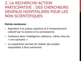 2. LA RECHERCHE-ACTION
PARTICIPATIVE : DES CHERCHEURS
DEVENUS HOSPITALIERS POUR LES
NON-SCIENTIFIQUES
Points communs :
• Aspiration à la justice cognitive et à l’empowerment
collectif par la science et la connaissance
• Confiance dans l’intelligence collective, même chez les
« non-sachants ».
• La coopération permet de réaliser des projets
impossibles à faire autrement
 
