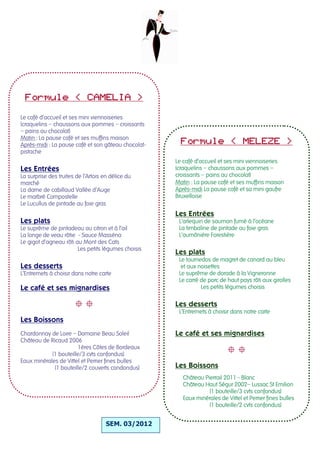 Formule « CAMELIA »

Le café d’accueil et ses mini viennoiseries
(craquelins – chaussons aux pommes – croissants
– pains au chocolat)
Matin : La pause café et ses muffins maison
Après-                                      chocolat-
Après-midi : La pause café et son gâteau chocolat-        Formule « MELEZE »
pistache
                                                        Le café d’accueil et ses mini viennoiseries
Les Entrées                                             (craquelins – chaussons aux pommes –
                                       délice
La surprise des truites de l’Artois en délice du        croissants – pains au chocolat)
marché                                                  Matin : La pause café et ses muffins maison
La darne de cabillaud Vallée d’Auge                     Après-
                                                        Après-midi La pause café et sa mini gaufre
Le marbré Compostelle                                   Bruxelloise
Le Lucullus de pintade au foie gras
                                                        Les Entrées
Les plats                                                L’arlequin de saumon fumé à l’océane
Le suprême de pintadeau au citron et à l’ail             La timbaline de pintade au foie gras
La longe de veau rôtie - Sauce Masséna                   L’aumônière Forestière
Le gigot d’agneau rôti au Mont des Cats
                                   légumes
                        Les petits légumes choisis
                                                        Les plats
                                                         Le tournedos de magret de canard au bleu
Les desserts                                              et aux noisettes
L’Entremets à choisir dans notre carte                   Le suprême de dorade à la Vigneronne
                                                         Le carré de porc de haut pays rôti aux girolles
Le café et ses mignardises                                        Les petits légumes choisis

                                                        Les desserts
                                                         L’Entremets à choisir dans notre carte
Les Boissons
Chardonnay de Loire – Domaine Beau Soleil               Le café et ses mignardises
Château de Ricaud 2006
                       1ères Côtes de Bordeaux
            (1 bouteille/3 cvts confondus)
               de
Eaux minérales de Vittel et Perrier fines bulles
                bouteille/2            condondus)
             (1 bouteille/2 couverts condondus)         Les Boissons
                                                                            2011 Blanc
                                                           Château Pierrail 2011 - Blanc
                                                                                2002
                                                           Château Haut Ségur 2002– Lussac St Emilion
                                                                     (1 bouteille/3 cvts confondus)
                                                           Eaux minérales de Vittel et Perrier fines bulles
                                                                        bouteille/2
                                                                     (1 bouteille/2 cvts confondus)


                                     SEM. 03/2012
 