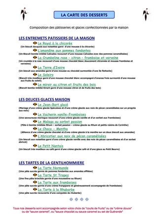 LA CARTE DES DESSERTS

              Composition des pâtisseries et glaces confectionnées par la maison


    LES ENTREMETS PATISSIERS DE LA MAISON
                      Le Royal à la chicorée
     (Un biscuit dacquois aux noisettes garni d’une mousse à la chicorée)
                      L’amandine aux pommes fondantes
    (Un Biscuit bombe imbibé Calvados recouvert d’une mousse Calvados avec des pommes caramélisées)
                      La Crumbeline rose – citron – framboise et verveine
    (Un crumble à la rose recouvert d’une mousse chocolat blanc doucement citronnée et mousse framboise et
      verveine)
                      La Terre d’Ivoire
    (Un biscuit aux amandes garni d’une mousse au chocolat surmontée d’une île flottante)
                      Le Soleiro
    (Biscuit très moelleux garni d’une mousse chocolat blanc accompagné d’ananas frais surmonté d’une mousse
      aux fruits du soleil)
                      Le miroir au citron et fruits des bois
    (Biscuit bombe imbibé Kirsch garni d’une mousse citron et de fruits des bois)




    LES DELICES GLACES MAISON
                      Le Jean-Bart glacé
    (Mariage d’une crème glacée Spéculoos et d’une crème glacée aux noix de pécan caramélisées sur un progrès
    aux noix)
                      Le Vacherin vanille-Framboises
    (Une savoureuse meringue recouvert d’une crème glacée vanille et d’un sorbet aux framboises)
                      Le Malaga au sorbet passion
     (Pâte à bombe imbibée Rhum – sorbet passion – crème glacée au Rhum et petits raisins de Corinthe)
                      Le Choco - Mentha
     (Alliance d’une crème glacée chocolat et d’une crème glacée à la menthe sur un doux biscuit aux amandes)
                      L’Abricotier aux noix de pécan caramélisées
    (Un biscuit aux noisettes garni d’une crème glacée vanille avec des noix de pécan caramélisées et d’un sorbet
    abricot)
                      Le Petit Nantais
    (Un biscuit très moelleux au café garni d’une crème glacée café et d’une glace au Petit Beurre)




    LES TARTES DE LA GENTILHOMMIERE
                      La Tarte Normande
    (Une pâte sucrée garnie de pommes fondantes aux amandes effilées)
                      La Tarte St Tropez
    (Une fine pâte briochée garnie d’une mousseline au Rhum)
                      La Tarte aux framboises
    (Une pâte sucrée garnie d’une crème frangipane et généreusement accompagnée de framboises)
                      La Tarte à la Rhubarbe
    (Une pâte sucrée recouverte d’une compotée de rhubarbe)




Tous nos desserts sont accompagnés selon votre choix de "coulis de fruits" ou de "crème douce"
      ou de "sauce caramel", ou "sauce chocolat ou sauce caramel au sel de Guérande"
            "sauce
 