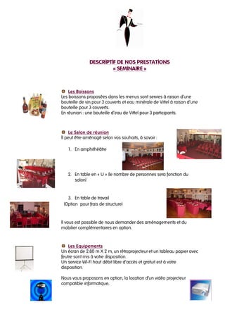 DESCRIPTIF DE NOS PRESTATIONS
                        « SEMINAIRE »



    Les Boissons
Les boissons proposées dans les menus sont servies à raison d’une
bouteille de vin pour 3 couverts et eau minérale de Vittel à raison d’une
bouteille pour 3 couverts.
En réunion : une bouteille d’eau de Vittel pour 3 participants.



    Le Salon de réunion
Il peut être aménagé selon vos souhaits, à savoir :

   1. En amphithéâtre




   2. En table en « U » (le nombre de personnes sera fonction du
      salon)


   3. En table de travail
 (Option pour frais de structure)



Il vous est possible de nous demander des aménagements et du
mobilier complémentaires en option.



    Les Equipements
Un écran de 2.80 m X 2 m, un rétroprojecteur et un tableau papier avec
feutre sont mis à votre disposition.
Un service WI-FI haut débit libre d’accès et gratuit est à votre
disposition.

Nous vous proposons en option, la location d’un vidéo projecteur
compatible informatique..
 