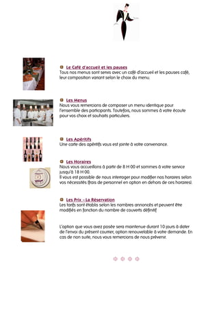 Le Café d’accueil et les pauses
Tous nos menus sont servis avec un café d’accueil et les pauses café,
leur composition variant selon le choix du menu.




    Les Menus
Nous vous remercions de composer un menu identique pour
l’ensemble des participants. Toutefois, nous sommes à votre écoute
pour vos choix et souhaits particuliers.




   Les Apéritifs
Une carte des apéritifs vous est jointe à votre convenance.


     Les Horaires
Nous vous accueillons à partir de 8 H 00 et sommes à votre service
jusqu’à 18 H 00.
Il vous est possible de nous interroger pour modifier nos horaires selon
vos nécessités (frais de personnel en option en dehors de ces horaires).


    Les Prix – La Réservation
Les tarifs sont établis selon les nombres annoncés et peuvent être
modifiés en fonction du nombre de couverts définitif


L’option que vous avez posée sera maintenue durant 10 jours à dater
de l’envoi du présent courrier, option renouvelable à votre demande. En
cas de non suite, nous vous remercions de nous prévenir.
 