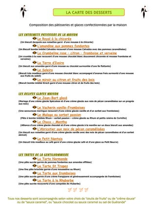 Composition des pâtisseries et glaces confectionnées par la maison
LES ENTREMETS PATISSIERS DE LA MAISONLES ENTREMETS PATISSIERS DE LA MAISONLES ENTREMETS PATISSIERS DE LA MAISONLES ENTREMETS PATISSIERS DE LA MAISON
Le Royal à la chicorée
(Un biscuit dacquois aux noisettes garni d’une mousse à la chicorée)
L’amandine aux pommes fondantes
(Un Biscuit bombe imbibé Calvados recouvert d’une mousse Calvados avec des pommes caramélisées)
La Crumbeline rose – citron – framboise et verveine
(Un crumble à la rose recouvert d’une mousse chocolat blanc doucement citronnée et mousse framboise et
verveine)
La Terre d’Ivoire
(Un biscuit aux amandes garni d’une mousse au chocolat surmontée d’une île flottante)
Le Soleiro
(Biscuit très moelleux garni d’une mousse chocolat blanc accompagné d’ananas frais surmonté d’une mousse
aux fruits du soleil)
Le miroir au citron et fruits des bois
(Biscuit bombe imbibé Kirsch garni d’une mousse citron et de fruits des bois)
LES DELICES GLACES MAISONLES DELICES GLACES MAISONLES DELICES GLACES MAISONLES DELICES GLACES MAISON
Le Jean-Bart glacé
(Mariage d’une crème glacée Spéculoos et d’une crème glacée aux noix de pécan caramélisées sur un progrès
aux noix)
Le Vacherin vanille-Framboises
(Une savoureuse meringue recouvert d’une crème glacée vanille et d’un sorbet aux framboises)
Le Malaga au sorbet passion
(Pâte à bombe imbibée Rhum – sorbet passion – crème glacée au Rhum et petits raisins de Corinthe)
Le Choco - Mentha
(Alliance d’une crème glacée chocolat et d’une crème glacée à la menthe sur un doux biscuit aux amandes)
L’Abricotier aux noix de pécan caramélisées
(Un biscuit aux noisettes garni d’une crème glacée vanille avec des noix de pécan caramélisées et d’un sorbet
abricot)
Le Petit Nantais
(Un biscuit très moelleux au café garni d’une crème glacée café et d’une glace au Petit Beurre)
LES TARTES DE LA GENTILHOMMIERELES TARTES DE LA GENTILHOMMIERELES TARTES DE LA GENTILHOMMIERELES TARTES DE LA GENTILHOMMIERE
La Tarte Normande
(Une pâte sucrée garnie de pommes fondantes aux amandes effilées)
La Tarte St Tropez
(Une fine pâte briochée garnie d’une mousseline au Rhum)
La Tarte aux framboises
(Une pâte sucrée garnie d’une crème frangipane et généreusement accompagnée de framboises)
La Tarte à la Rhubarbe
(Une pâte sucrée recouverte d’une compotée de rhubarbe)
Tous nos desserts sont accompagnés selon votre choix de "coulis de fruits" ou de "crème douce"Tous nos desserts sont accompagnés selon votre choix de "coulis de fruits" ou de "crème douce"Tous nos desserts sont accompagnés selon votre choix de "coulis de fruits" ou de "crème douce"Tous nos desserts sont accompagnés selon votre choix de "coulis de fruits" ou de "crème douce"
ou de "sauceou de "sauceou de "sauceou de "sauce caramel", ou "sauce chocolat ou sauce caramel au sel de Guérande"caramel", ou "sauce chocolat ou sauce caramel au sel de Guérande"caramel", ou "sauce chocolat ou sauce caramel au sel de Guérande"caramel", ou "sauce chocolat ou sauce caramel au sel de Guérande"
LA CARTE DES DESSERTS
 