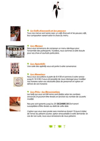 Le Café d’accueil et les pausesLe Café d’accueil et les pausesLe Café d’accueil et les pausesLe Café d’accueil et les pauses
Tous nos menus sont servis avec un café d’accueil et les pauses café,
leur composition variant selon le choix du menu.
Les MenusLes MenusLes MenusLes Menus
Nous vous remercions de composer un menu identique pour
l’ensemble des participants. Toutefois, nous sommes à votre écoute
pour vos choix et souhaits particuliers.
Les ApéritifsLes ApéritifsLes ApéritifsLes Apéritifs
Une carte des apéritifs vous est jointe à votre convenance.
Les HorairesLes HorairesLes HorairesLes Horaires
Nous vous accueillons à partir de 8 H 00 et sommes à votre service
jusqu’à 18 H 00. Il vous est possible de nous interroger pour modifier
nos horaires selon vos nécessités (frais de personnel en option en
dehors de ces horaires).
Les PrixLes PrixLes PrixLes Prix –––– La RéservationLa RéservationLa RéservationLa Réservation
Les tarifs qui vous ont été remis sont établis selon les nombres
annoncés et pourront être révisés en fonction du nombre de couverts
modifié.
Nos prix sont garantis jusqu’au 31 DECEMBRE31 DECEMBRE31 DECEMBRE31 DECEMBRE 2012012012013333 et seront
susceptibles d’être révisés au-delà de cette date.
L’option que vous avez posée sera maintenue durant 10 jours à dater
de l’envoi du présent courrier, option renouvelable à votre demande. En
cas de non suite, nous vous remercions de nous prévenir.
 