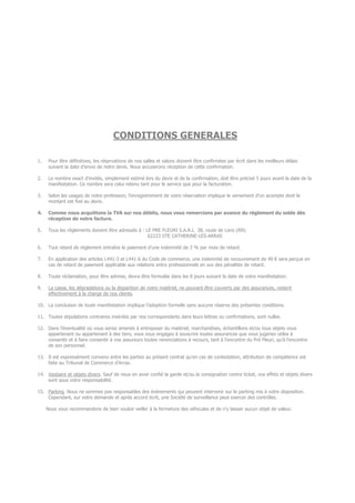 CONDITIONS GENERALES
1. Pour être définitives, les réservations de nos salles et salons doivent être confirmées par écrit dans les meilleurs délais
suivant la date d’envoi de notre devis. Nous accuserons réception de cette confirmation.
2. Le nombre exact d’invités, simplement estimé lors du devis et de la confirmation, doit être précisé 5 jours avant la date de la
manifestation. Ce nombre sera celui retenu tant pour le service que pour la facturation.
3. Selon les usages de notre profession, l’enregistrement de votre réservation implique le versement d’un acompte dont le
montant est fixé au devis.
4. Comme nous acquittons la TVA sur nos débits, nous vous remercions par avance du règlement du solde dès
réception de notre facture.
5. Tous les règlements doivent être adressés à : LE PRE FLEURI S.A.R.L 38, route de Lens (RN)
62223 STE CATHERINE-LES-ARRAS
6. Tout retard de règlement entraîne le paiement d’une indemnité de 3 % par mois de retard.
7. En application des articles L441-3 et L441-6 du Code de commerce, une indemnité de recouvrement de 40 € sera perçue en
cas de retard de paiement applicable aux relations entre professionnels en sus des pénalités de retard.
8. Toute réclamation, pour être admise, devra être formulée dans les 8 jours suivant la date de votre manifestation.
9. La casse, les dégradations ou la disparition de notre matériel, ne pouvant être couverts par des assurances, restent
effectivement à la charge de nos clients.
10. La conclusion de toute manifestation implique l’adoption formelle sans aucune réserve des présentes conditions.
11. Toutes stipulations contraires insérées par nos correspondants dans leurs lettres ou confirmations, sont nulles.
12. Dans l’éventualité où vous seriez amenés à entreposer du matériel, marchandises, échantillons et/ou tous objets vous
appartenant ou appartenant à des tiers, vous vous engagez à souscrire toutes assurances que vous jugeriez utiles à
consentir et à faire consentir à vos assureurs toutes renonciations à recours, tant à l’encontre du Pré Fleuri, qu’à l’encontre
de son personnel.
13. Il est expressément convenu entre les parties au présent contrat qu’en cas de contestation, attribution de compétence est
faite au Tribunal de Commerce d’Arras.
14. Vestiaire et objets divers. Sauf de nous en avoir confié la garde et/ou la consignation contre ticket, vos effets et objets divers
sont sous votre responsabilité.
15. Parking. Nous ne sommes pas responsables des évènements qui peuvent intervenir sur le parking mis à votre disposition.
Cependant, sur votre demande et après accord écrit, une Société de surveillance peut exercer des contrôles.
Nous vous recommandons de bien vouloir veiller à la fermeture des véhicules et de n’y laisser aucun objet de valeur.
 