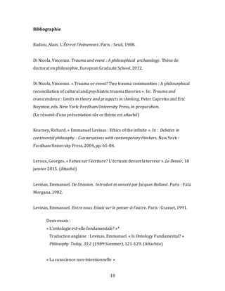 10
Bibliographie
Badiou, Alain. L’Être et l’événement. Paris : Seuil, 1988.
Di Nicola, Vincenzo. Trauma and event : A philosophical archaeology. Thèse de
doctorat en philosophie, European Graduate School, 2012.
Di Nicola, Vincenzo. « Trauma or event? Two trauma communities : A philosophical
reconciliation of cultural and psychiatric trauma theories ». In : Trauma and
transcendence : Limits in theory and prospects in thinking, Peter Capretto and Eric
Boynton, eds. New York: Fordham University Press, in preparation.
(Le résumé d’une présentation sûr ce thème est attaché)
Kearney, Richard. « Emmanuel Levinas : Ethics of the infinite ». In : Debates in
continental philosophy : Conversations with contemporary thinkers. New York :
Fordham University Press, 2004, pp. 65-84.
Leroux, Georges. « Fatwa sur l’écriture? L’écrivain devant la terreur ». Le Devoir, 10
janvier 2015. (Attaché)
Levinas, Emmanuel. De l’évasion. Introduit et annoté par Jacques Rolland. Paris : Fata
Morgana, 1982.
Levinas, Emmanuel. Entre nous. Essais sur le penser-à-l’autre. Paris : Grasset, 1991.
Deux essais :
« L’ontologie est-elle fondamentale? »*
Traduction anglaise : Levinas, Emmanuel. « Is Ontology Fundamental? »
Philosophy Today, 33:2 (1989:Summer), 121-129. (Attachée)
« La conscience non-intentionnelle »
 