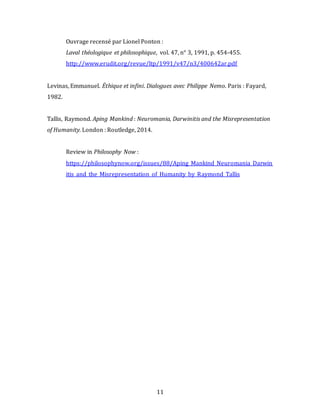 11
Ouvrage recensé par Lionel Ponton :
Laval théologique et philosophique, vol. 47, n° 3, 1991, p. 454-455.
http://www.erudit.org/revue/ltp/1991/v47/n3/400642ar.pdf
Levinas, Emmanuel. Éthique et infini. Dialogues avec Philippe Nemo. Paris : Fayard,
1982.
Tallis, Raymond. Aping Mankind : Neuromania, Darwinitis and the Misrepresentation
of Humanity. London : Routledge, 2014.
Review in Philosophy Now :
https://philosophynow.org/issues/88/Aping_Mankind_Neuromania_Darwin
itis_and_the_Misrepresentation_of_Humanity_by_Raymond_Tallis
 