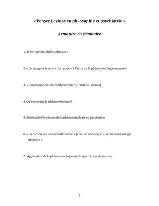 2
« Penser Levinas en philosophie et psychiatrie »
Armature du séminaire
1. Trois « gestes philosophiques »
2. « Le visage et le nom » : la relation à l’autre ou la phénoménologie incarnée
3. « L’ontologie est-elle fondamentale? » (essai de Levinas)
4. Qu’est-ce que la phénoménologie?
5. Schéma de l’évolution de la phénoménologie en psychiatrie
6. « La conscience non-intentionnelle » (essai de Levinas) et « la phénoménologie
objective »
7. Application de la phénoménologie en clinique : le cas de trauma
 