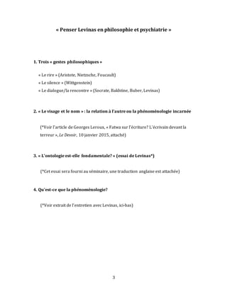 3
« Penser Levinas en philosophie et psychiatrie »
1. Trois « gestes philosophiques »
« Le rire » (Aristote, Nietzsche, Foucault)
« Le silence » (Wittgenstein)
« Le dialogue/la rencontre » (Socrate, Bakhtine, Buber, Levinas)
2. « Le visage et le nom » : la relation à l’autre ou la phénoménologie incarnée
(*Voir l’article de Georges Leroux, « Fatwa sur l’écriture? L’écrivain devant la
terreur », Le Devoir, 10 janvier 2015, attaché)
3. « L’ontologie est-elle fondamentale? » (essai de Levinas*)
(*Cet essai sera fourni au séminaire, une traduction anglaise est attachée)
4. Qu’est-ce que la phénoménologie?
(*Voir extrait de l’entretien avec Levinas, ici-bas)
 
