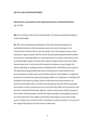 4
Qu’est-ce que la phénoménologie?
Extrait de la conversation entre Emmanuel Levinas et Richard Kearney
(pp. 66-68)
RK: How would you characterize the particular contributions of phenomenology to
modern philosophy?
EL: The most fundamental contribution of Husserl’s phenomenology is its
methodical disclosure of how meaning comes to be, how it emerges in our
consciousness of the world, or, more precisely, in our becoming conscious of our
intentional rapport (visée) with the world. The phenomenological method enables
us to discover meaning within our lived experience; it reveals consciousness to be
an intentionality always in contact with objects outside of itself, other than itself.
Human experience is not some self-transparent substance or pure cogito; it is
always intending or tending towards something in the world which preoccupies it.
The phenomenological method permits consciousness to understand its own
preoccupations, to reflect upon itself and thus discover all the hidden or neglected
horizons of consciousness, phenomenology enables us to explicate or unfold the full
intentional meaning of an object, which would otherwise be presented as an
abstract and isolated entity cut off from its intentional horizons. Phenomenology
thus teaches us that consciousness is at once tied to the object of its experience and
yet free to detach itself from this object in order to return upon itself, focusing on
those visées of intentionality in which the object emerges as meaningful, as part of
our lived experience. One might say that phenomenology is a way of becoming
aware of where we are in the world, a sich besinnen which consists of a recovery of
the origin of meaning in our life-world or Lebenswelt.
 
