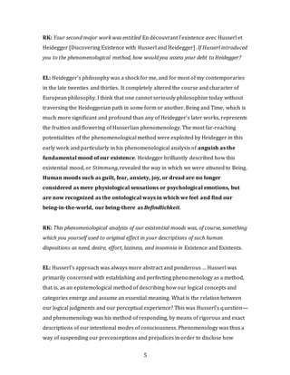 5
RK: Your second major work was entitled En découvrant l’existence avec Husserl et
Heidegger [Discovering Existence with Husserl and Heidegger]. If Husserl introduced
you to the phenomenological method, how would you assess your debt to Heidegger?
EL: Heidegger’s philosophy was a shock for me, and for most of my contemporaries
in the late twenties and thirties. It completely altered the course and character of
European philosophy. I think that one cannot seriously philosophize today without
traversing the Heideggerian path in some form or another. Being and Time, which is
much more significant and profound than any of Heidegger’s later works, represents
the fruition and flowering of Husserlian phenomenology. The most far-reaching
potentialities of the phenomenological method were exploited by Heidegger in this
early work and particularly in his phenomenological analysis of anguish as the
fundamental mood of our existence. Heidegger brilliantly described how this
existential mood, or Stimmung, revealed the way in which we were attuned to Being.
Human moods such as guilt, fear, anxiety, joy, or dread are no longer
considered as mere physiological sensations or psychological emotions, but
are now recognized as the ontological ways in which we feel and find our
being-in-the-world, our being-there as Befindlichkeit.
RK: This phenomenological analysis of our existential moods was, of course, something
which you yourself used to original effect in your descriptions of such human
dispositions as need, desire, effort, laziness, and insomnia in Existence and Existents.
EL: Husserl’s approach was always more abstract and ponderous … Husserl was
primarily concerned with establishing and perfecting phenomenology as a method,
that is, as an epistemological method of describing how our logical concepts and
categories emerge and assume an essential meaning. What is the relation between
our logical judgments and our perceptual experience? This was Husserl’s question—
and phenomenology was his method of responding, by means of rigorous and exact
descriptions of our intentional modes of consciousness. Phenomenology was thus a
way of suspending our preconceptions and prejudices in order to disclose how
 