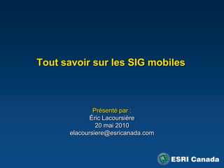 Tout savoir sur les SIG mobiles  Présenté par : Éric Lacoursière 20 mai 2010 elacoursiere@esricanada.com 