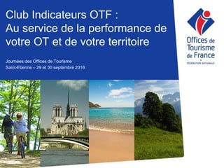 Club Indicateurs OTF :
Au service de la performance de
votre OT et de votre territoire
Journées des Offices de Tourisme
Saint-Etienne – 29 et 30 septembre 2016
 