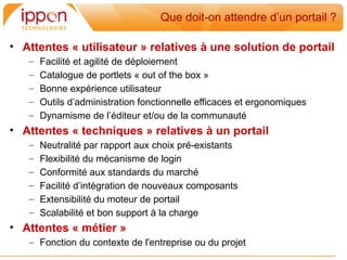 Que doit-on attendre d’un portail ?

• Attentes « utilisateur » relatives à une solution de portail
   –   Facilité et agilité de déploiement
   –   Catalogue de portlets « out of the box »
   –   Bonne expérience utilisateur
   –   Outils d’administration fonctionnelle efficaces et ergonomiques
   –   Dynamisme de l’éditeur et/ou de la communauté
• Attentes « techniques » relatives à un portail
   –   Neutralité par rapport aux choix pré-existants
   –   Flexibilité du mécanisme de login
   –   Conformité aux standards du marché
   –   Facilité d’intégration de nouveaux composants
   –   Extensibilité du moteur de portail
   –   Scalabilité et bon support à la charge
• Attentes « métier »
   – Fonction du contexte de l'entreprise ou du projet
 