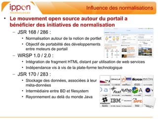 Influence des normalisations
• Le mouvement open source autour du portail a
  bénéficier des initiatives de normalisation
   – JSR 168 / 286 :
       • Normalisation autour de la notion de portlet
       • Objectif de portabilité des développements
         entre moteurs de portail
   – WRSP 1.0 / 2.0 :
       • Intégration de fragment HTML distant par utilisation de web services
       • Indépendance vis à vis de la plate-forme technologique
   – JSR 170 / 283 :
       • Stockage des données, associées à leur
         méta-données
       • Intermédiaire entre BD et filesystem
       • Rayonnement au delà du monde Java
 