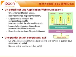 Terminologie lié au portail Java

• Un portail est une Application Web fournissant :
   – Un point d’identification unique,                 Application 1       Application     Application
                                                                                2               3
   – Des mécanismes de personnalisation,




                                                          Portlet




                                                                                             Portlet
                                                                             Portlet
   – La possibilité d’héberger des
     composants applicatifs
     (nommés portlets dans le vocable Java),
                                                               Conteneurs de portlets
   – La possibilité d’agréger des contenus
                                                                    Moteur de portail
     provenant de différents sources,
   – Des mécanismes de profiling de l’utilisateur                      Serveur J2EE



• Une portlet est un composant qui :                                    Bases de données


   – Est une application informatique qui s'exécute côté serveur et que l'on peut
     placer dans un portail,
   – Ne peut « vivre » qu’au sein d’un portail
 