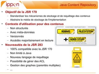 Java Content Repository

• Objectif de la JSR 170
   – Standardiser les mécanismes de stockage et de requêtage des contenus
   – Abstraire le média de stockage de l'implémentation
• Contexte d'utilisation pour des contenus
   –   Non structurés
   –   Avec méta-données
   –   Versionnés
   –   Accédés majoritairement en lecture
• Nouveautés de la JSR 283
   –   100% compatible avec la JSR 170
   –   Non limité à Java
   –   Nouveau langage de requêtage
   –   Possibilité de gérer des ACL
   –   Gestion des graphes (parentés multiples)
   –   ...
 
