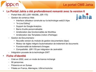 Le portail CMS Jahia
•   Le Portail Jahia a été profondément remanié avec la version 6
     –   Portail Web JEE (JSR 168/286, JSR 170)
     –   Gestion de contenus Web
            • Interface utilisateur construite sur la technologie web2.0 Ajax
            • “In-Line Editing”
            • Support de Google Analytics
            • Barre d’outils personnalisable
            • Amélioration des fonctionnalités de Workflow
            • Amélioration des Templates (notion d'héritage)
     –   Gestion de Documentaire :
            • Nouvelle version du module de gestion documentaire (Ajax)
            • Moteur de règles intégré d’automatisation de traitement de documents
            • Fonctionnalité de traitement d’images
            • Compatibilité JSR 170 par intégration de Jackrabbit
     –   Intégration poussée de la technologie GWT
•   Fiche d'identité
     –   Créé en 2002, avec un mode de licence inchangé
     –   90 personnes
     –   Présence en en Suisse
     –   Filiales en France, Allemagne, USA et Autriche
 