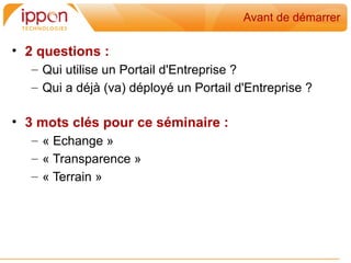 Avant de démarrer

• 2 questions :
   – Qui utilise un Portail d'Entreprise ?
   – Qui a déjà (va) déployé un Portail d'Entreprise ?

• 3 mots clés pour ce séminaire :
   – « Echange »
   – « Transparence »
   – « Terrain »
 