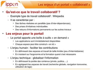 Les enjeux d'un portail « collaboratif »

• Qu'est-ce que le travail collaboratif ?
   – Exemple type de travail collaboratif : Wikipedia
   – Il se caractérise par :
       • Des tâches réalisées en parallèle (pas d'inter-dépendances),
       • Des prises d'initiatives individuelles
       • Des retours d'informations permanents sur les autres travaux

• Les enjeux pour le portail
   – Le portail apporte une boîte à outils « on demand »
       • Les applications sont immédiatement disponibles
       • Chaque espace peut être construit « en kit »
   – L'enjeu humain : faciliter les contributions
       • En définissant des espaces et travail de taille limitée (peu d'intermédiaires)
       • En insistant sur l'ergonomie et la formation quand c'est nécessaire
   – L'enjeu technique : globaliser l'information
       • En définissant la portée des contenus (privés, publics, ...)
       • En agrégeant les espaces de travail (recherche globale, navigation transverse,
         utilisation de tags)
 