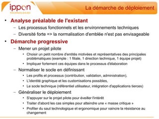 La démarche de déploiement

• Analyse préalable de l'existant
   – Les processus fonctionnels et les environnements techniques
   – Diversité forte => la normalisation d'emblée n'est pas envisageable
• Démarche progressive
   – Mener un projet pilote
       • Choisir un petit nombre d'entités motivées et représentatives des principales
         problématiques (exemple : 1 filiale, 1 direction technique, 1 équipe projet)
       • Impliquer fortement ces équipes dans le processus d'élaboration
   – Normaliser le socle en définissant
       • Les profils et processus (contribution, validation, administration),
       • L'identité graphique et les customisations possibles,
       • Le socle technique (référentiel utilisateur, intégration d'applications tierces)
   – Généraliser le déploiement
       • S'appuyer sur le projet pilote pour éveiller l'intérêt
       • Traiter d'abord les cas simples pour atteindre une « masse critique »
       • Profiter du saut technologique et ergonomique pour vaincre la résistance au
         changement
 