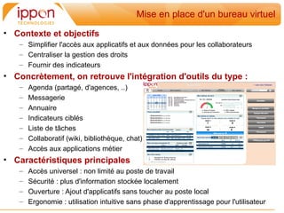Mise en place d'un bureau virtuel
• Contexte et objectifs
   – Simplifier l'accès aux applicatifs et aux données pour les collaborateurs
   – Centraliser la gestion des droits
   – Fournir des indicateurs
• Concrètement, on retrouve l'intégration d'outils du type :
   –   Agenda (partagé, d'agences, ..)
   –   Messagerie
   –   Annuaire
   –   Indicateurs ciblés
   –   Liste de tâches
   –   Collaboratif (wiki, bibliothèque, chat)
   –   Accès aux applications métier
• Caractéristiques principales
   –   Accès universel : non limité au poste de travail
   –   Sécurité : plus d'information stockée localement
   –   Ouverture : Ajout d'applicatifs sans toucher au poste local
   –   Ergonomie : utilisation intuitive sans phase d'apprentissage pour l'utilisateur
 