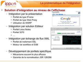 La problématique de l'intégration

• Solution d'intégration au niveau de l'affichage
   – Intégration par la présentation
       • Portlet de type IFrame
       • Portlet de type Web Proxy
       • Utilisation de WSRP
   – Intégration par solution Editeur
       • Portlet Lotus Notes
       • Portlet 3270
       • …
   – Intégration par échange de flux XML
       • Portlet de traitement XSL
       • Moteur de workflow et ESB


   – Développement de portlets spécifique
       • Mécanisme souvent le plus efficace
       • Garantie de la normalisation JSR 128/286
 