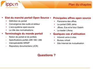 Plan du chapitre



• Etat du marché portail Open Source • Principales offres open source
   •   Définition du portail                     •   Panorama des offres
   •   Convergence des outils et éditeur         •   Le portail CMS Jahia
   •   L’eco-système open-source                 •   JBoss, Exo et le futur GateIn
   •   Le rôle des normalisations                •   Le leader Liferay
• Terminologie du monde portail               • Quelques cas d’utilisation
   –   Notion de portail et de portlets          •   Intranet usine à sites
   –   Spécifications portlet JSR 168 / 286      •   Bureau virtuel
   –   Interopérabilité WRSP                     •   Site Internet de mutualisation
   –   Repository documentaire (JCR)



                                      Questions ?
 