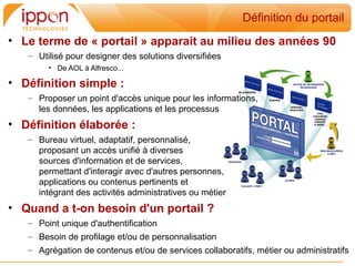 Définition du portail
• Le terme de « portail » apparait au milieu des années 90
   – Utilisé pour designer des solutions diversifiées
        • De AOL à Alfresco...

• Définition simple :
   – Proposer un point d'accès unique pour les informations,
     les données, les applications et les processus
• Définition élaborée :
   – Bureau virtuel, adaptatif, personnalisé,
     proposant un accès unifié à diverses
     sources d'information et de services,
     permettant d'interagir avec d'autres personnes,
     applications ou contenus pertinents et
     intégrant des activités administratives ou métier
• Quand a t-on besoin d'un portail ?
   – Point unique d'authentification
   – Besoin de profilage et/ou de personnalisation
   – Agrégation de contenus et/ou de services collaboratifs, métier ou administratifs
 