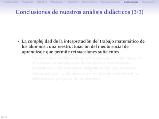 Conclusions de nos analyses didactiques (3/3)
• La complexité de l’interprétation du travail mathématique des
élèves : une restructuration du milieu social d’apprentissage
qui permee des rétroactions suﬀisantes
• Favoriser la prise en compte des réflexions des élèves pour
déterminer la compréhension des objets mathématiques
• Déterminer le rôle plus actif de l’enseignant dans un processus
de médiation pour l’acquisition du sens des connaissances
mathématiques par les élèves
40/1
 